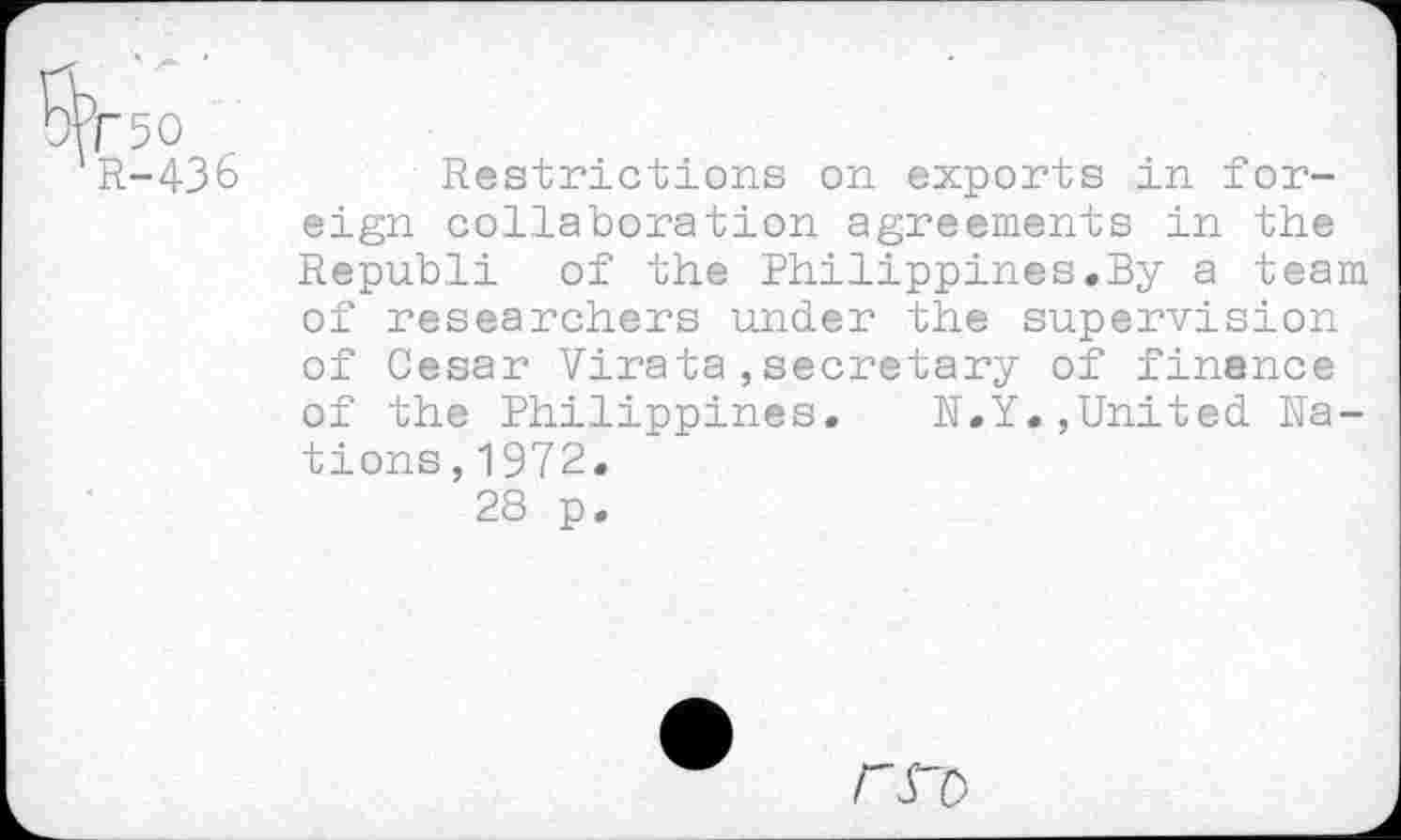 ﻿&F50
R-436
Restrictions on exports in foreign collaboration agreements in the Republi of the Philippines.By a team of researchers under the supervision of Cesar Virata,secretary of finance of the Philippines. N.Y.,United Nations, 1972.
28 p.
FS'O